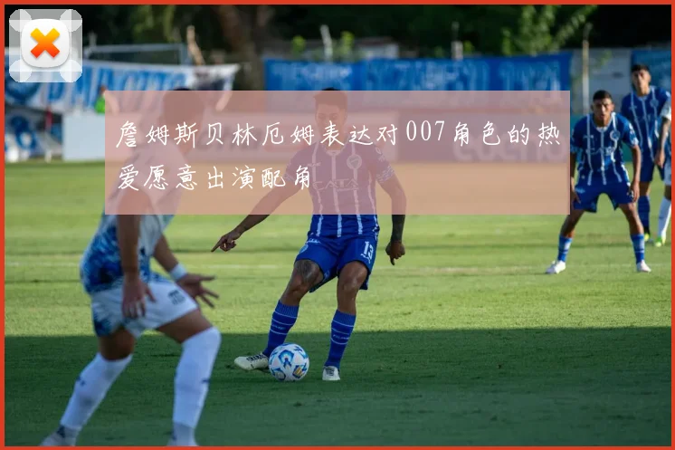 詹姆斯贝林厄姆表达对007角色的热爱愿意出演配角