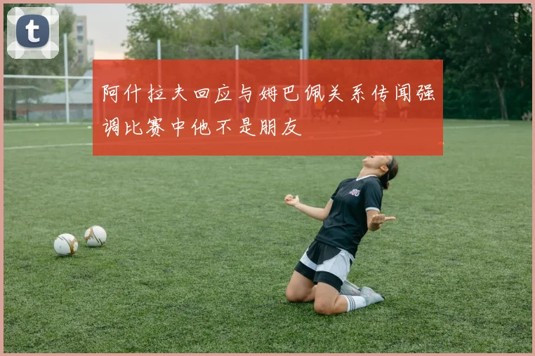 阿什拉夫回应与姆巴佩关系传闻强调比赛中他不是朋友