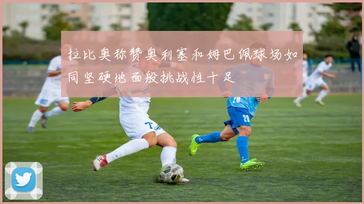 拉比奥称赞奥利塞和姆巴佩球场如同坚硬地面般挑战性十足