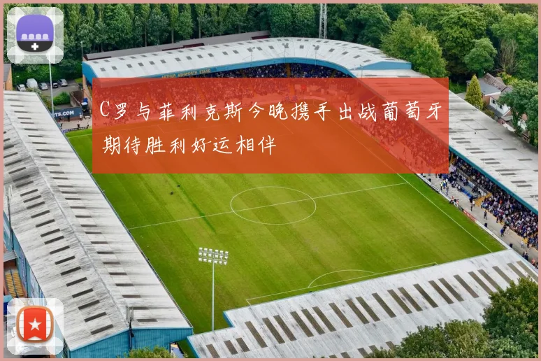 C罗与菲利克斯今晚携手出战葡萄牙期待胜利好运相伴