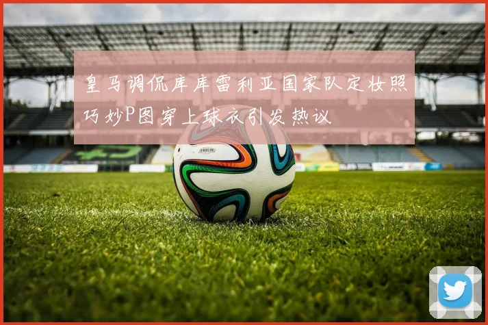 皇马调侃库库雷利亚国家队定妆照巧妙P图穿上球衣引发热议
