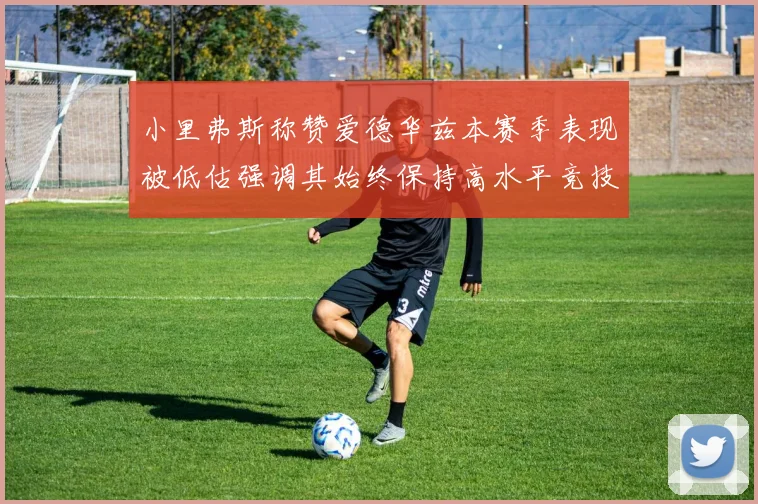 小里弗斯称赞爱德华兹本赛季表现被低估强调其始终保持高水平竞技状态