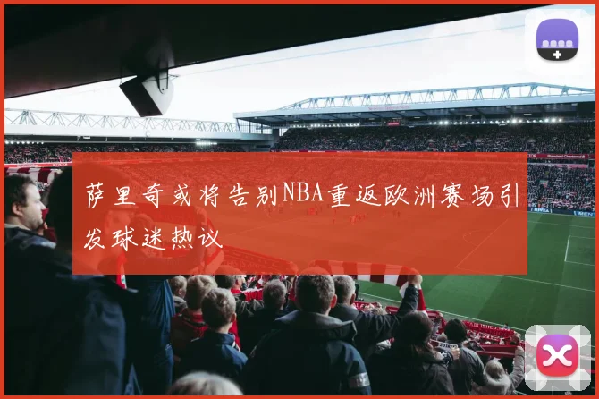 萨里奇或将告别NBA重返欧洲赛场引发球迷热议