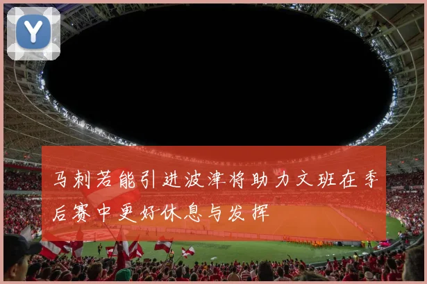 马刺若能引进波津将助力文班在季后赛中更好休息与发挥