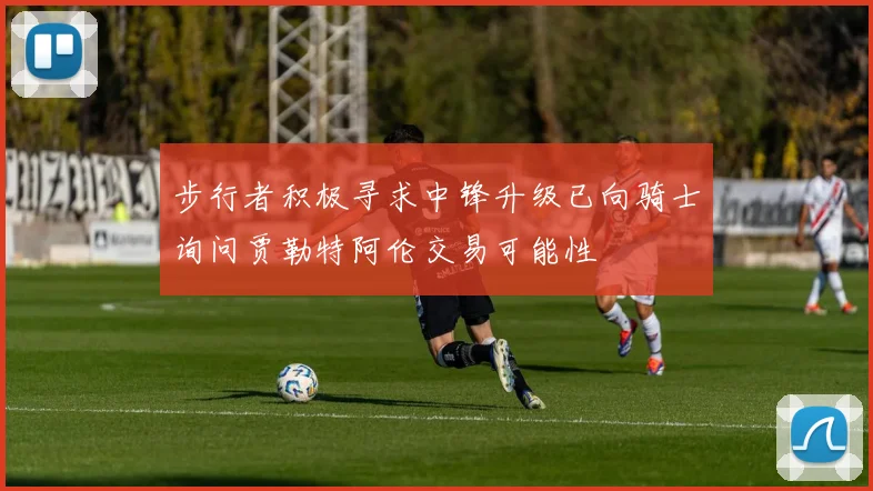 步行者积极寻求中锋升级已向骑士询问贾勒特阿伦交易可能性
