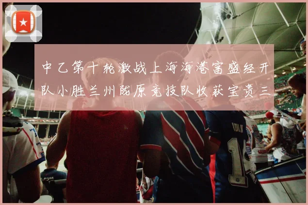 中乙第十轮激战上海海港富盛经开队小胜兰州陇原竞技队收获宝贵三分