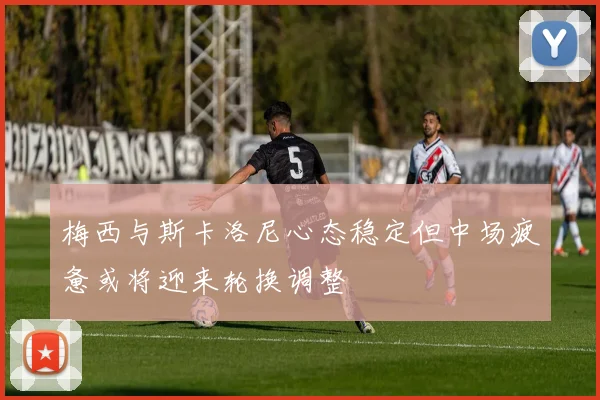 梅西与斯卡洛尼心态稳定但中场疲惫或将迎来轮换调整