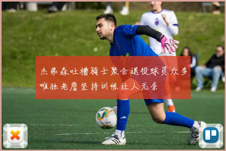 杰弗森吐槽骑士聚会退役球员众多唯独老詹坚持训练让人无奈