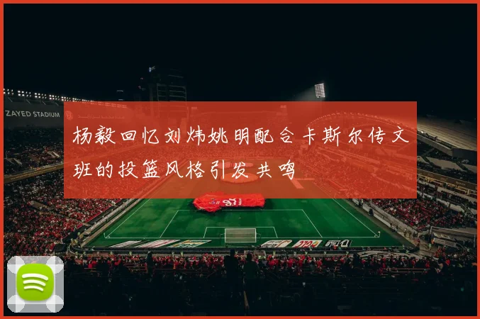 杨毅回忆刘炜姚明配合卡斯尔传文班的投篮风格引发共鸣