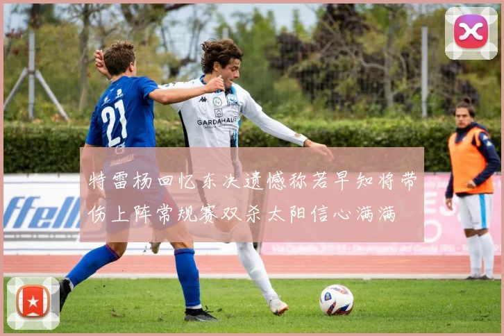 特雷杨回忆东决遗憾称若早知将带伤上阵常规赛双杀太阳信心满满