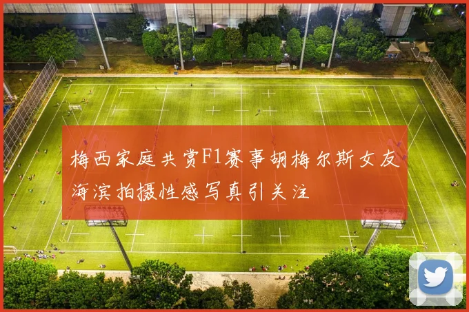 梅西家庭共赏F1赛事胡梅尔斯女友海滨拍摄性感写真引关注