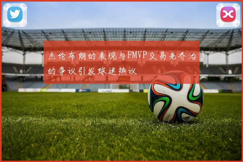 杰伦布朗的表现与FMVP交易老乔治的争议引发球迷热议