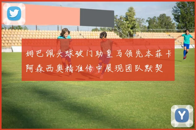 姆巴佩头球破门助皇马领先本菲卡阿森西奥精准传中展现团队默契