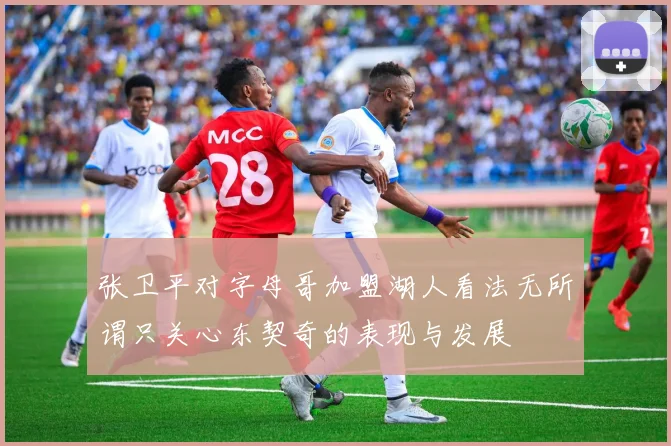 张卫平对字母哥加盟湖人看法无所谓只关心东契奇的表现与发展