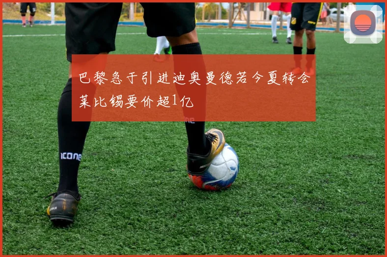 巴黎急于引进迪奥曼德若今夏转会莱比锡要价超1亿