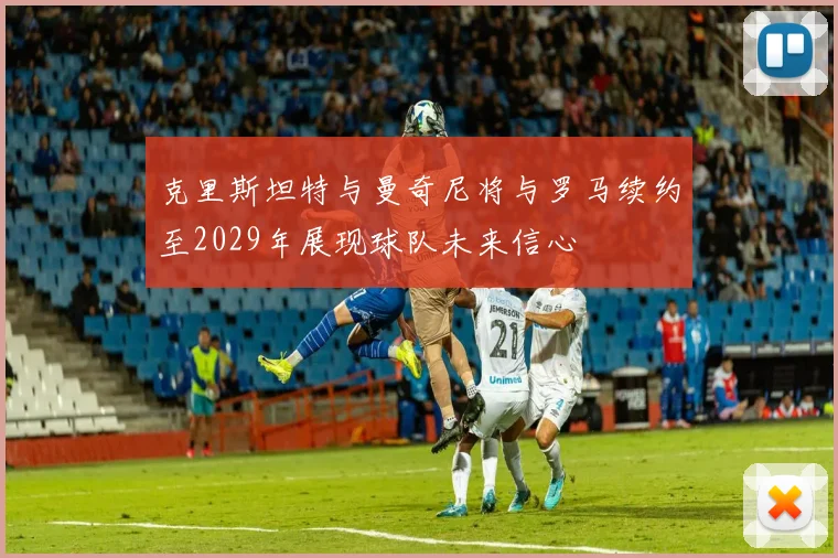 克里斯坦特与曼奇尼将与罗马续约至2029年展现球队未来信心