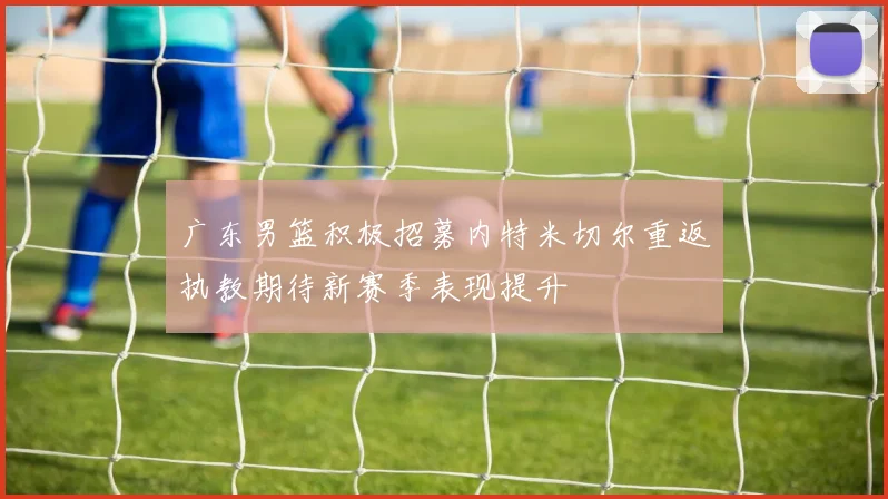 广东男篮积极招募内特米切尔重返执教期待新赛季表现提升