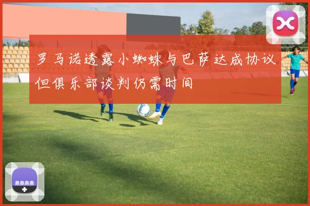 罗马诺透露小蜘蛛与巴萨达成协议但俱乐部谈判仍需时间
